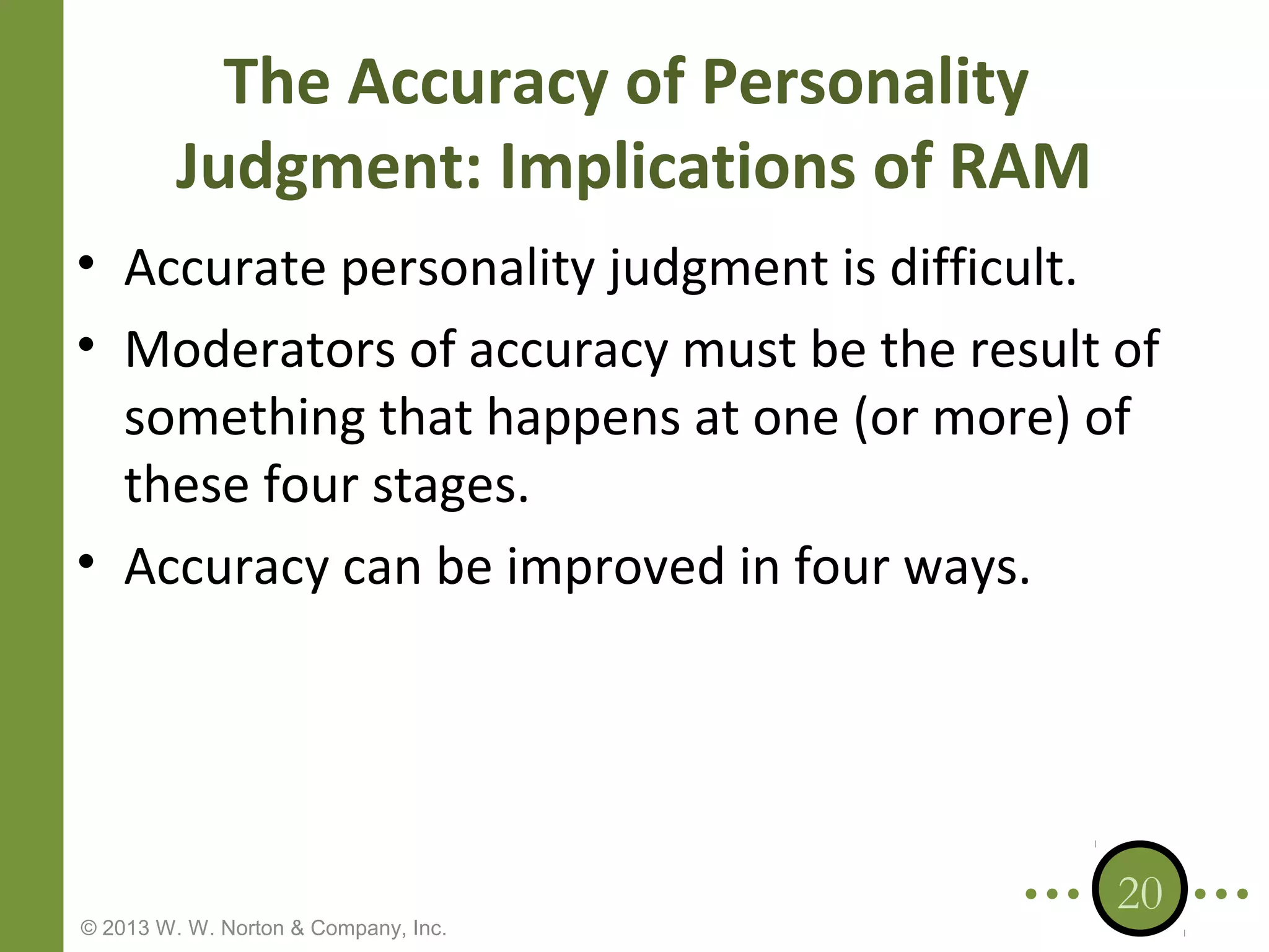 The Accuracy of Personality
Judgment: Implications of RAM
• Accurate personality judgment is difficult.
• Moderators of accuracy must be the result of
something that happens at one (or more) of
these four stages.
• Accuracy can be improved in four ways.

© 2013 W. W. Norton & Company, Inc.

20

 