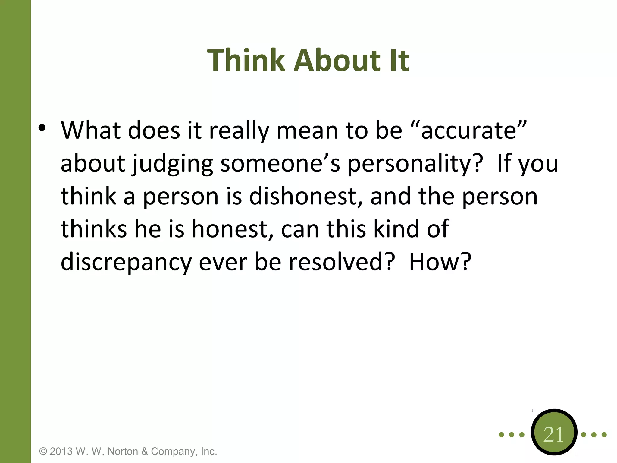 Think About It
• What does it really mean to be “accurate”
about judging someone’s personality? If you
think a person is dishonest, and the person
thinks he is honest, can this kind of
discrepancy ever be resolved? How?

© 2013 W. W. Norton & Company, Inc.

21

 