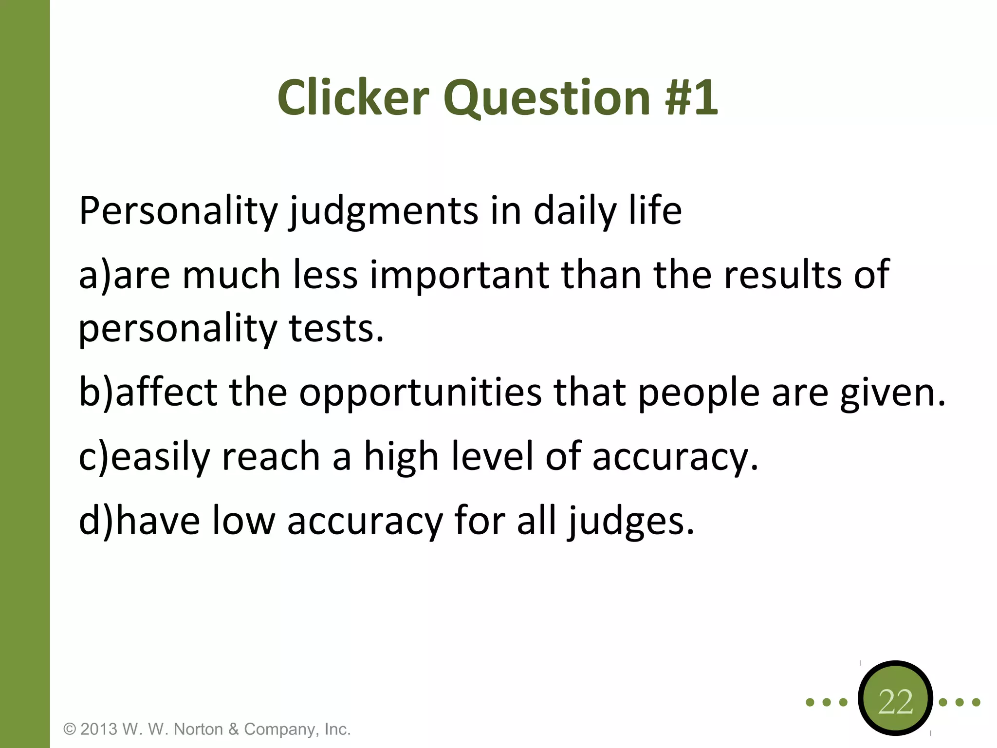 Clicker Question #1
Personality judgments in daily life
a)are much less important than the results of
personality tests.
b)affect the opportunities that people are given.
c)easily reach a high level of accuracy.
d)have low accuracy for all judges.

© 2013 W. W. Norton & Company, Inc.

22

 