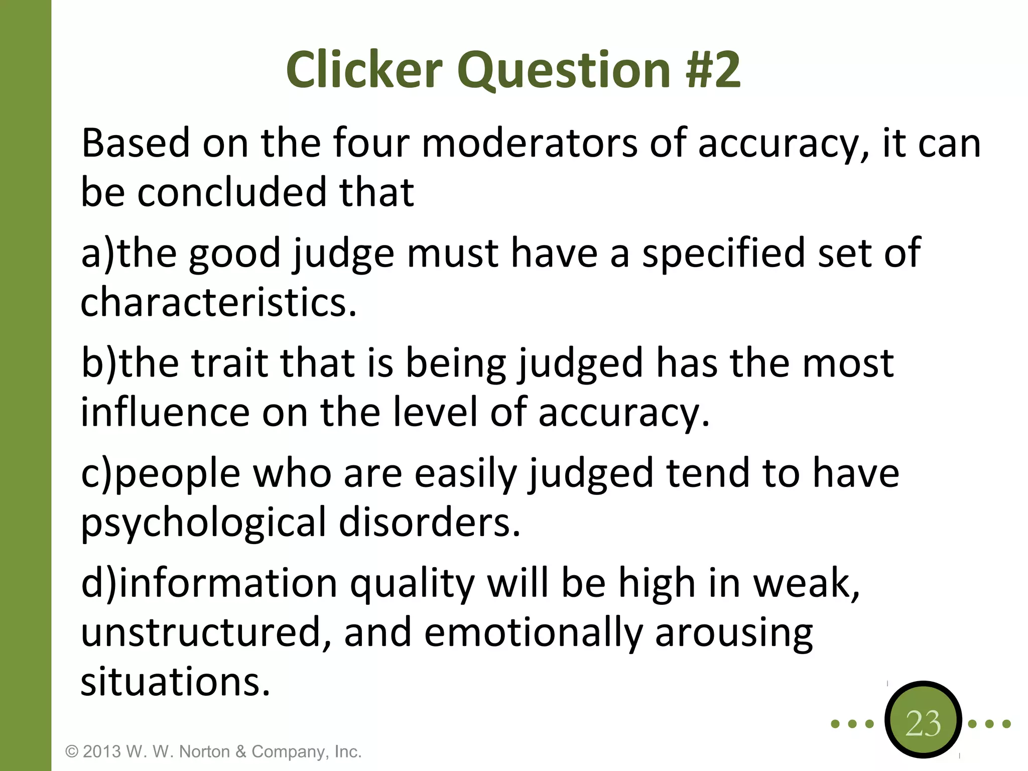 Clicker Question #2
Based on the four moderators of accuracy, it can
be concluded that
a)the good judge must have a specified set of
characteristics.
b)the trait that is being judged has the most
influence on the level of accuracy.
c)people who are easily judged tend to have
psychological disorders.
d)information quality will be high in weak,
unstructured, and emotionally arousing
situations.
© 2013 W. W. Norton & Company, Inc.

23

 