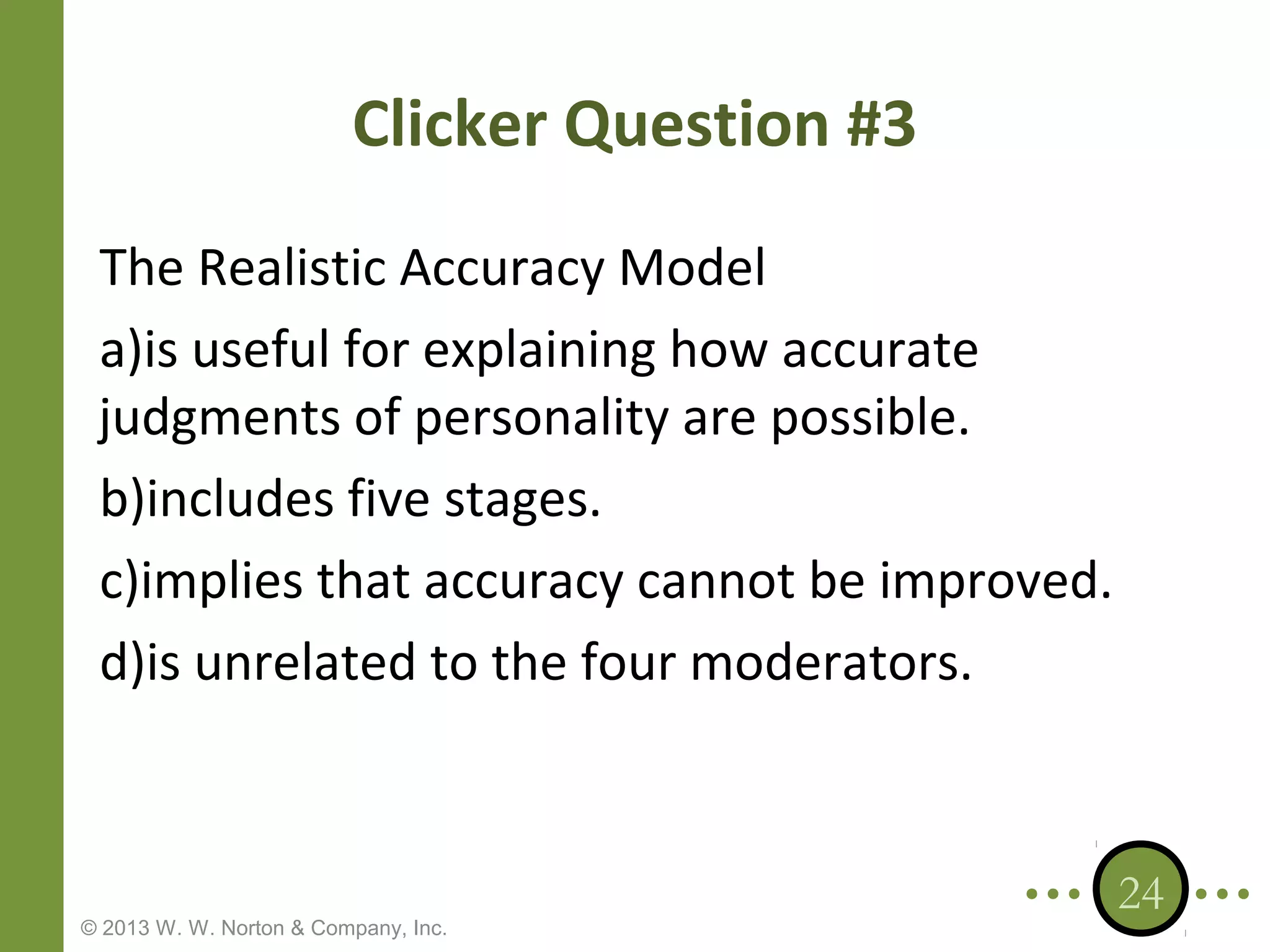 Clicker Question #3
The Realistic Accuracy Model
a)is useful for explaining how accurate
judgments of personality are possible.
b)includes five stages.
c)implies that accuracy cannot be improved.
d)is unrelated to the four moderators.

© 2013 W. W. Norton & Company, Inc.

24

 