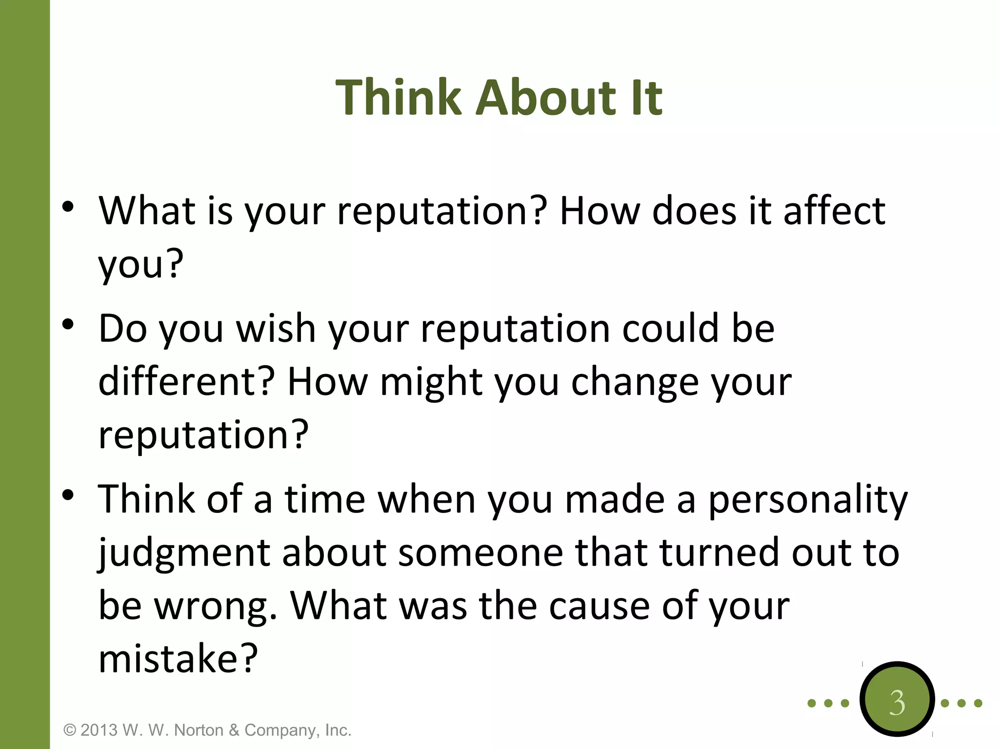 Think About It
• What is your reputation? How does it affect
you?
• Do you wish your reputation could be
different? How might you change your
reputation?
• Think of a time when you made a personality
judgment about someone that turned out to
be wrong. What was the cause of your
mistake?
© 2013 W. W. Norton & Company, Inc.

3

 