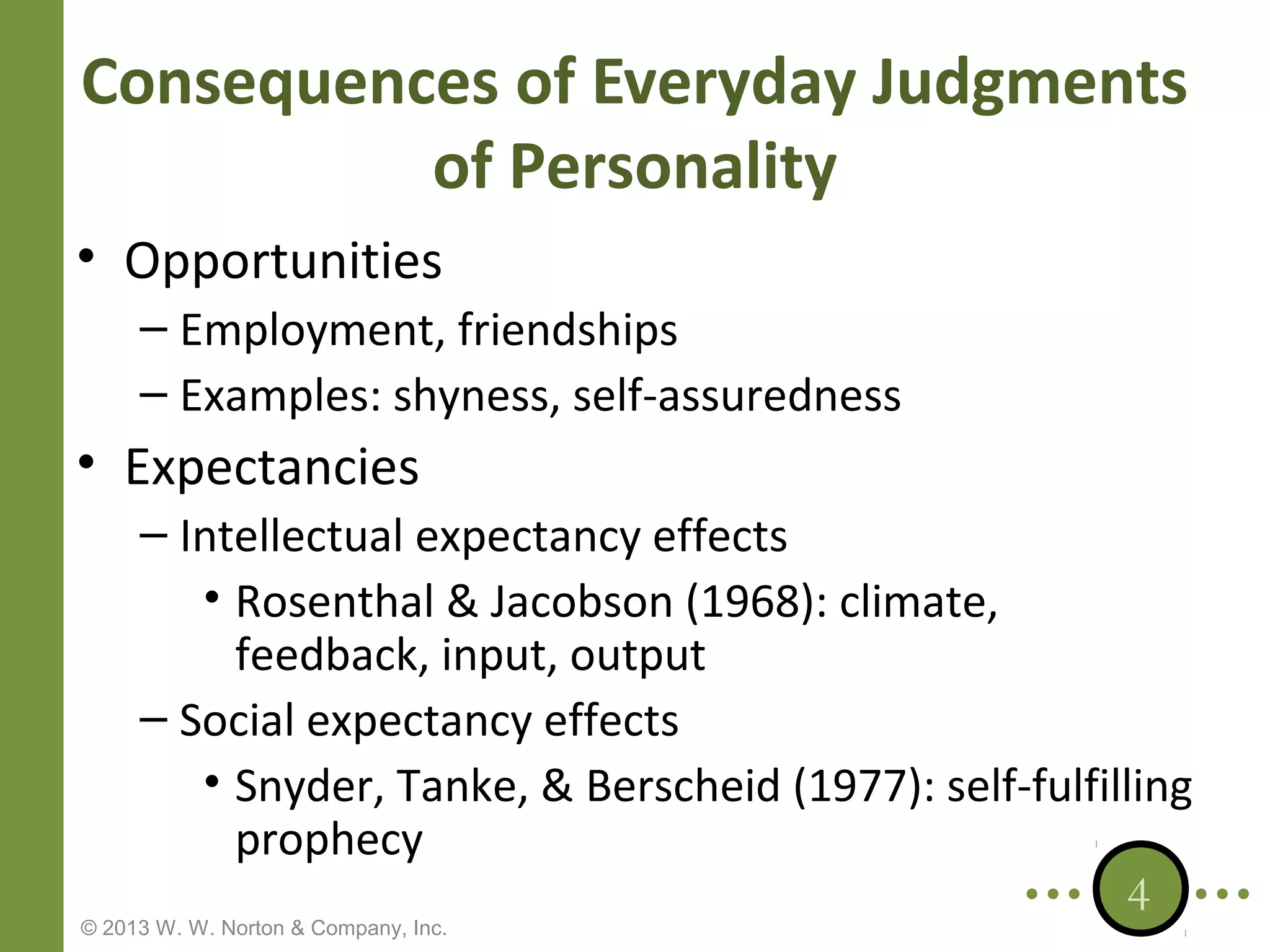 Consequences of Everyday Judgments
of Personality
• Opportunities
– Employment, friendships
– Examples: shyness, self-assuredness

• Expectancies
– Intellectual expectancy effects
• Rosenthal & Jacobson (1968): climate,
feedback, input, output
– Social expectancy effects
• Snyder, Tanke, & Berscheid (1977): self-fulfilling
prophecy
4

© 2013 W. W. Norton & Company, Inc.

 