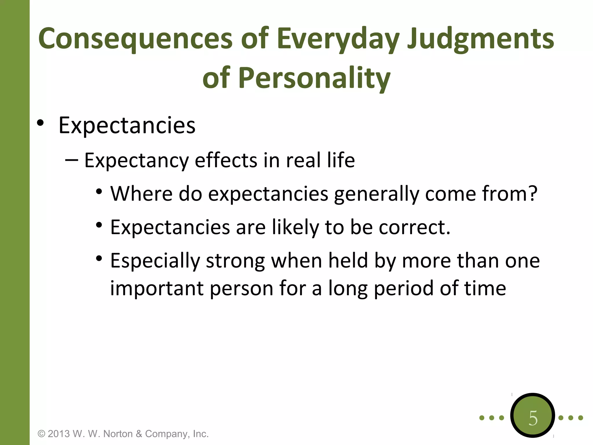 Consequences of Everyday Judgments
of Personality
• Expectancies
– Expectancy effects in real life
• Where do expectancies generally come from?
• Expectancies are likely to be correct.
• Especially strong when held by more than one
important person for a long period of time

© 2013 W. W. Norton & Company, Inc.

5

 