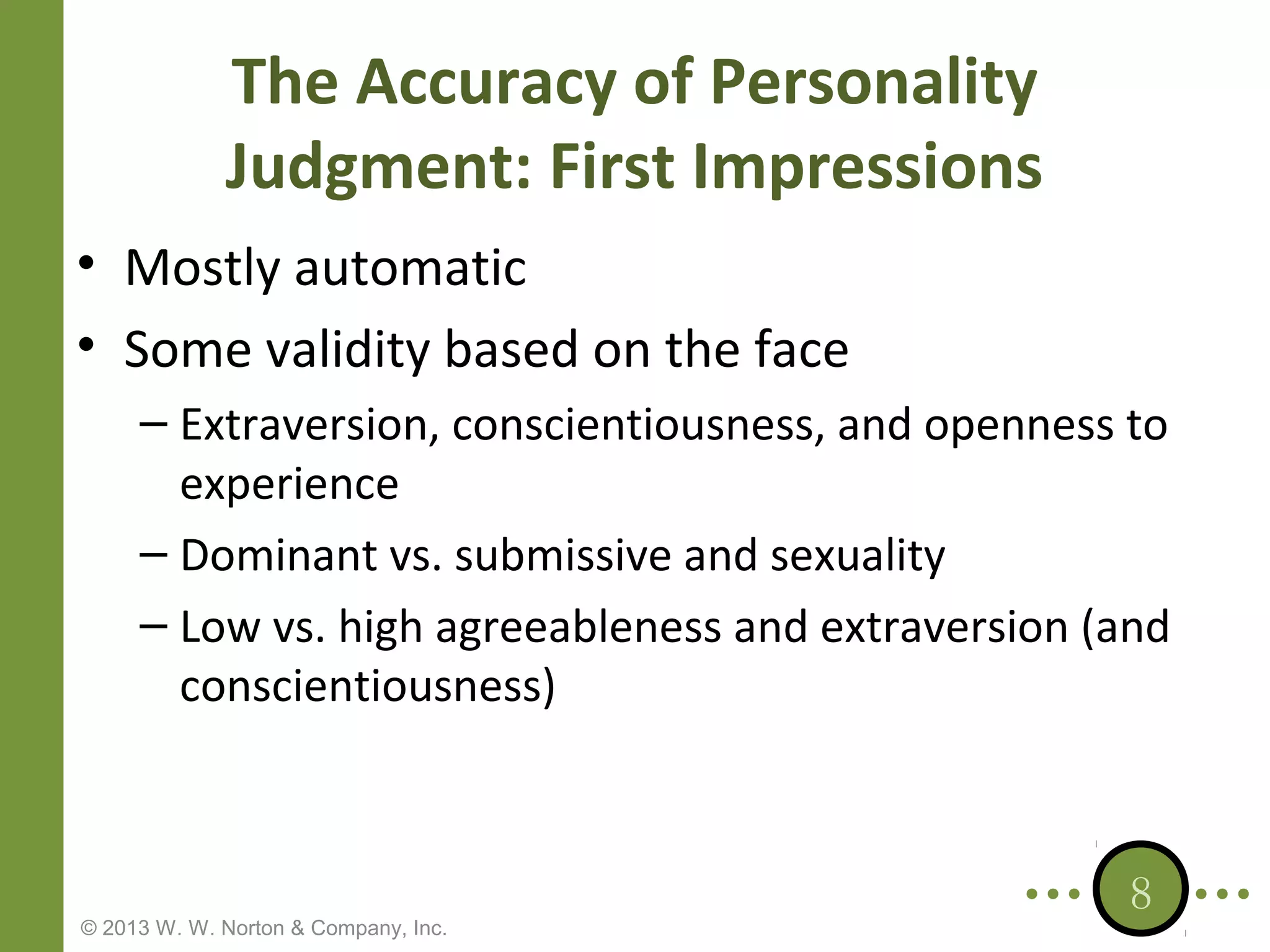The Accuracy of Personality
Judgment: First Impressions
• Mostly automatic
• Some validity based on the face
– Extraversion, conscientiousness, and openness to
experience
– Dominant vs. submissive and sexuality
– Low vs. high agreeableness and extraversion (and
conscientiousness)

© 2013 W. W. Norton & Company, Inc.

8

 