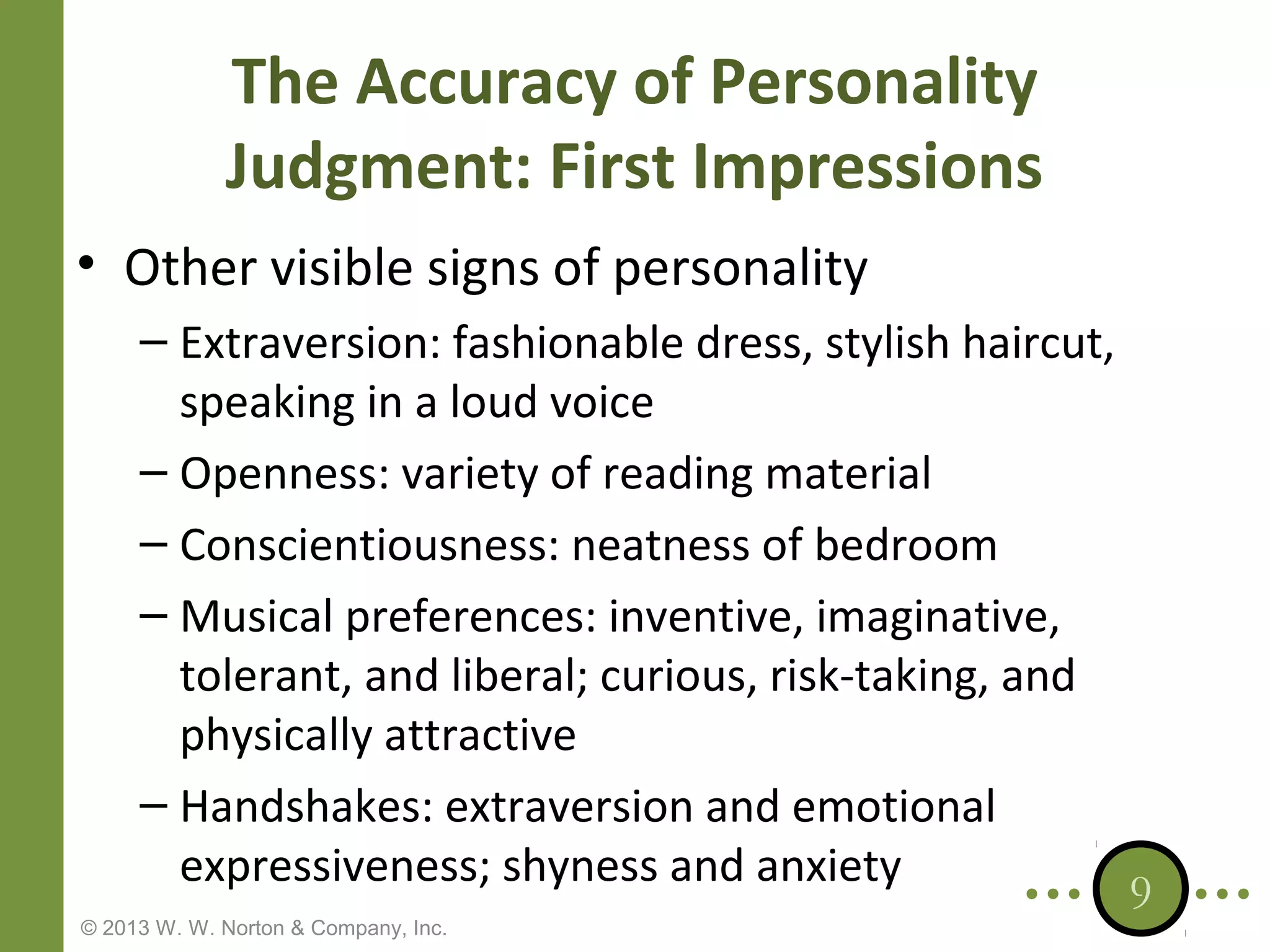 The Accuracy of Personality
Judgment: First Impressions
• Other visible signs of personality
– Extraversion: fashionable dress, stylish haircut,
speaking in a loud voice
– Openness: variety of reading material
– Conscientiousness: neatness of bedroom
– Musical preferences: inventive, imaginative,
tolerant, and liberal; curious, risk-taking, and
physically attractive
– Handshakes: extraversion and emotional
expressiveness; shyness and anxiety
© 2013 W. W. Norton & Company, Inc.

9

 