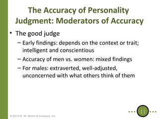 The Accuracy of Personality
Judgment: Moderators of Accuracy
• The good judge
– Early findings: depends on the context or trait;
intelligent and conscientious
– Accuracy of men vs. women: mixed findings
– For males: extraverted, well-adjusted,
unconcerned with what others think of them

© 2013 W. W. Norton & Company, Inc.

11

 