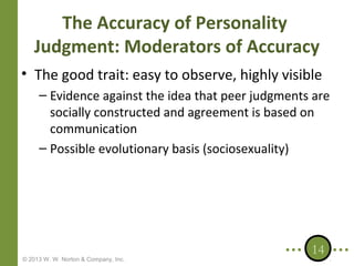 The Accuracy of Personality
Judgment: Moderators of Accuracy
• The good trait: easy to observe, highly visible
– Evidence against the idea that peer judgments are
socially constructed and agreement is based on
communication
– Possible evolutionary basis (sociosexuality)

© 2013 W. W. Norton & Company, Inc.

14

 