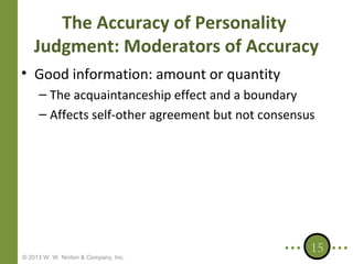 The Accuracy of Personality
Judgment: Moderators of Accuracy
• Good information: amount or quantity
– The acquaintanceship effect and a boundary
– Affects self-other agreement but not consensus

© 2013 W. W. Norton & Company, Inc.

15

 