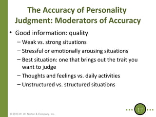 The Accuracy of Personality
Judgment: Moderators of Accuracy
• Good information: quality
– Weak vs. strong situations
– Stressful or emotionally arousing situations
– Best situation: one that brings out the trait you
want to judge
– Thoughts and feelings vs. daily activities
– Unstructured vs. structured situations

© 2013 W. W. Norton & Company, Inc.

17

 