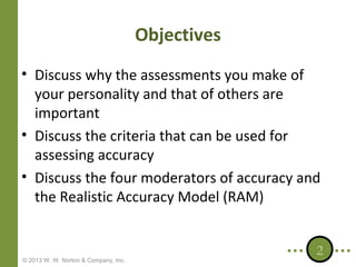 Objectives
• Discuss why the assessments you make of
your personality and that of others are
important
• Discuss the criteria that can be used for
assessing accuracy
• Discuss the four moderators of accuracy and
the Realistic Accuracy Model (RAM)

© 2013 W. W. Norton & Company, Inc.

2

 