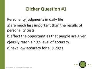 Clicker Question #1
Personality judgments in daily life
a)are much less important than the results of
personality tests.
b)affect the opportunities that people are given.
c)easily reach a high level of accuracy.
d)have low accuracy for all judges.

© 2013 W. W. Norton & Company, Inc.

22

 