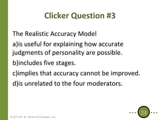 Clicker Question #3
The Realistic Accuracy Model
a)is useful for explaining how accurate
judgments of personality are possible.
b)includes five stages.
c)implies that accuracy cannot be improved.
d)is unrelated to the four moderators.

© 2013 W. W. Norton & Company, Inc.

24

 