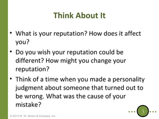 Think About It
• What is your reputation? How does it affect
you?
• Do you wish your reputation could be
different? How might you change your
reputation?
• Think of a time when you made a personality
judgment about someone that turned out to
be wrong. What was the cause of your
mistake?
© 2013 W. W. Norton & Company, Inc.

3

 