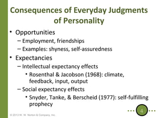 Consequences of Everyday Judgments
of Personality
• Opportunities
– Employment, friendships
– Examples: shyness, self-assuredness

• Expectancies
– Intellectual expectancy effects
• Rosenthal & Jacobson (1968): climate,
feedback, input, output
– Social expectancy effects
• Snyder, Tanke, & Berscheid (1977): self-fulfilling
prophecy
4

© 2013 W. W. Norton & Company, Inc.

 