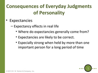 Consequences of Everyday Judgments
of Personality
• Expectancies
– Expectancy effects in real life
• Where do expectancies generally come from?
• Expectancies are likely to be correct.
• Especially strong when held by more than one
important person for a long period of time

© 2013 W. W. Norton & Company, Inc.

5

 