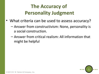 The Accuracy of
Personality Judgment
• What criteria can be used to assess accuracy?
– Answer from constructivism: None, personality is
a social construction.
– Answer from critical realism: All information that
might be helpful

© 2013 W. W. Norton & Company, Inc.

6

 