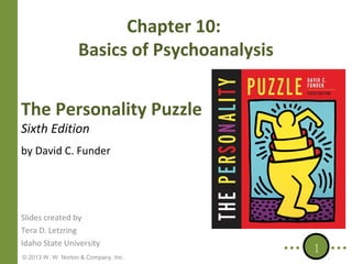 Chapter 10:
Basics of Psychoanalysis
The Personality Puzzle
Sixth Edition

by David C. Funder

Slides created by
Tera D. Letzring
Idaho State University
© 2013 W. W. Norton & Company, Inc.

1

 