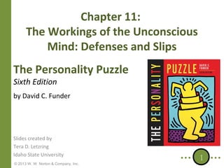 Chapter 11:
The Workings of the Unconscious
Mind: Defenses and Slips
The Personality Puzzle
Sixth Edition

by David C. Funder

Slides created by
Tera D. Letzring
Idaho State University
© 2013 W. W. Norton & Company, Inc.

1

 