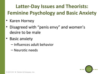 Latter-Day Issues and Theorists:
Feminine Psychology and Basic Anxiety
• Karen Horney
• Disagreed with “penis envy” and women’s
desire to be male
• Basic anxiety
– Influences adult behavior
– Neurotic needs

© 2013 W. W. Norton & Company, Inc.

12

 