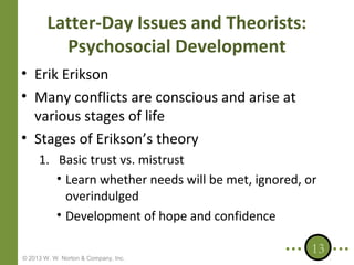 Latter-Day Issues and Theorists:
Psychosocial Development
• Erik Erikson
• Many conflicts are conscious and arise at
various stages of life
• Stages of Erikson’s theory
1. Basic trust vs. mistrust
• Learn whether needs will be met, ignored, or
overindulged
• Development of hope and confidence
© 2013 W. W. Norton & Company, Inc.

13

 