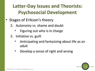 Latter-Day Issues and Theorists:
Psychosocial Development
• Stages of Erikson’s theory
2. Autonomy vs. shame and doubt
• Figuring out who is in charge
2. Initiative vs. guilt
• Anticipating and fantasizing about life as an
adult
• Develop a sense of right and wrong

© 2013 W. W. Norton & Company, Inc.

14

 