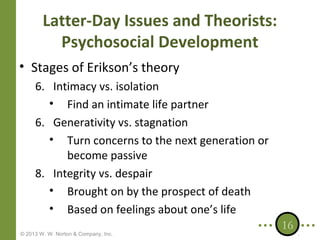 Latter-Day Issues and Theorists:
Psychosocial Development
• Stages of Erikson’s theory
6. Intimacy vs. isolation
• Find an intimate life partner
6. Generativity vs. stagnation
• Turn concerns to the next generation or
become passive
8. Integrity vs. despair
• Brought on by the prospect of death
• Based on feelings about one’s life
© 2013 W. W. Norton & Company, Inc.

16

 