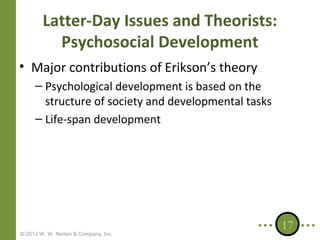 Latter-Day Issues and Theorists:
Psychosocial Development
• Major contributions of Erikson’s theory
– Psychological development is based on the
structure of society and developmental tasks
– Life-span development

© 2013 W. W. Norton & Company, Inc.

17

 