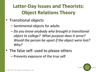 Latter-Day Issues and Theorists:
Object Relations Theory
• Transitional objects
– Sentimental objects for adults
– Do you know anybody who brought a transitional
object to college? What purpose does it serve?
Would the person be upset if the object were lost?
Why?

• The false self: used to please others
– Prevents exposure of the true self

© 2013 W. W. Norton & Company, Inc.

21

 
