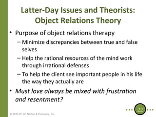 Latter-Day Issues and Theorists:
Object Relations Theory
• Purpose of object relations therapy
– Minimize discrepancies between true and false
selves
– Help the rational resources of the mind work
through irrational defenses
– To help the client see important people in his life
the way they actually are

• Must love always be mixed with frustration
and resentment?
© 2013 W. W. Norton & Company, Inc.

22

 