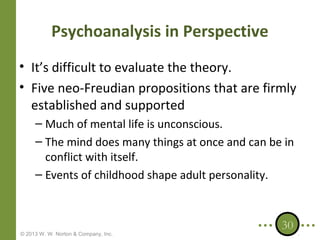 Psychoanalysis in Perspective
• It’s difficult to evaluate the theory.
• Five neo-Freudian propositions that are firmly
established and supported
– Much of mental life is unconscious.
– The mind does many things at once and can be in
conflict with itself.
– Events of childhood shape adult personality.

© 2013 W. W. Norton & Company, Inc.

30

 