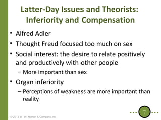 Latter-Day Issues and Theorists:
Inferiority and Compensation
• Alfred Adler
• Thought Freud focused too much on sex
• Social interest: the desire to relate positively
and productively with other people
– More important than sex

• Organ inferiority
– Perceptions of weakness are more important than
reality
© 2013 W. W. Norton & Company, Inc.

7

 