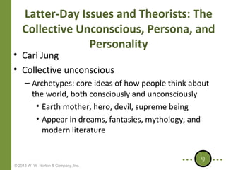 Latter-Day Issues and Theorists: The
Collective Unconscious, Persona, and
Personality

• Carl Jung
• Collective unconscious

– Archetypes: core ideas of how people think about
the world, both consciously and unconsciously
• Earth mother, hero, devil, supreme being
• Appear in dreams, fantasies, mythology, and
modern literature

© 2013 W. W. Norton & Company, Inc.

9

 