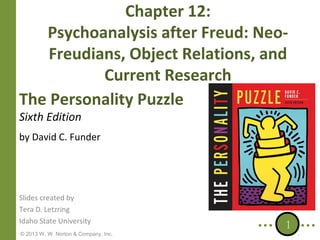 Chapter 12:
Psychoanalysis after Freud: NeoFreudians, Object Relations, and
Current Research
The Personality Puzzle
Sixth Edition

by David C. Funder

Slides created by
Tera D. Letzring
Idaho State University
© 2013 W. W. Norton & Company, Inc.

1

 
