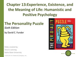 Chapter 13:Experience, Existence, and
the Meaning of Life: Humanistic and
Positive Psychology
The Personality Puzzle
Sixth Edition

by David C. Funder

Slides created by
Tera D. Letzring
Idaho State University
© 2013 W. W. Norton & Company, Inc.

1

 