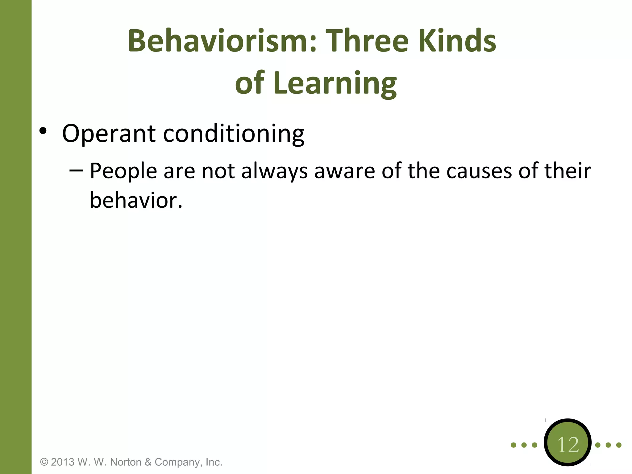 Behaviorism: Three Kinds
of Learning
• Operant conditioning
– People are not always aware of the causes of their
behavior.

© 2013 W. W. Norton & Company, Inc.

12

 