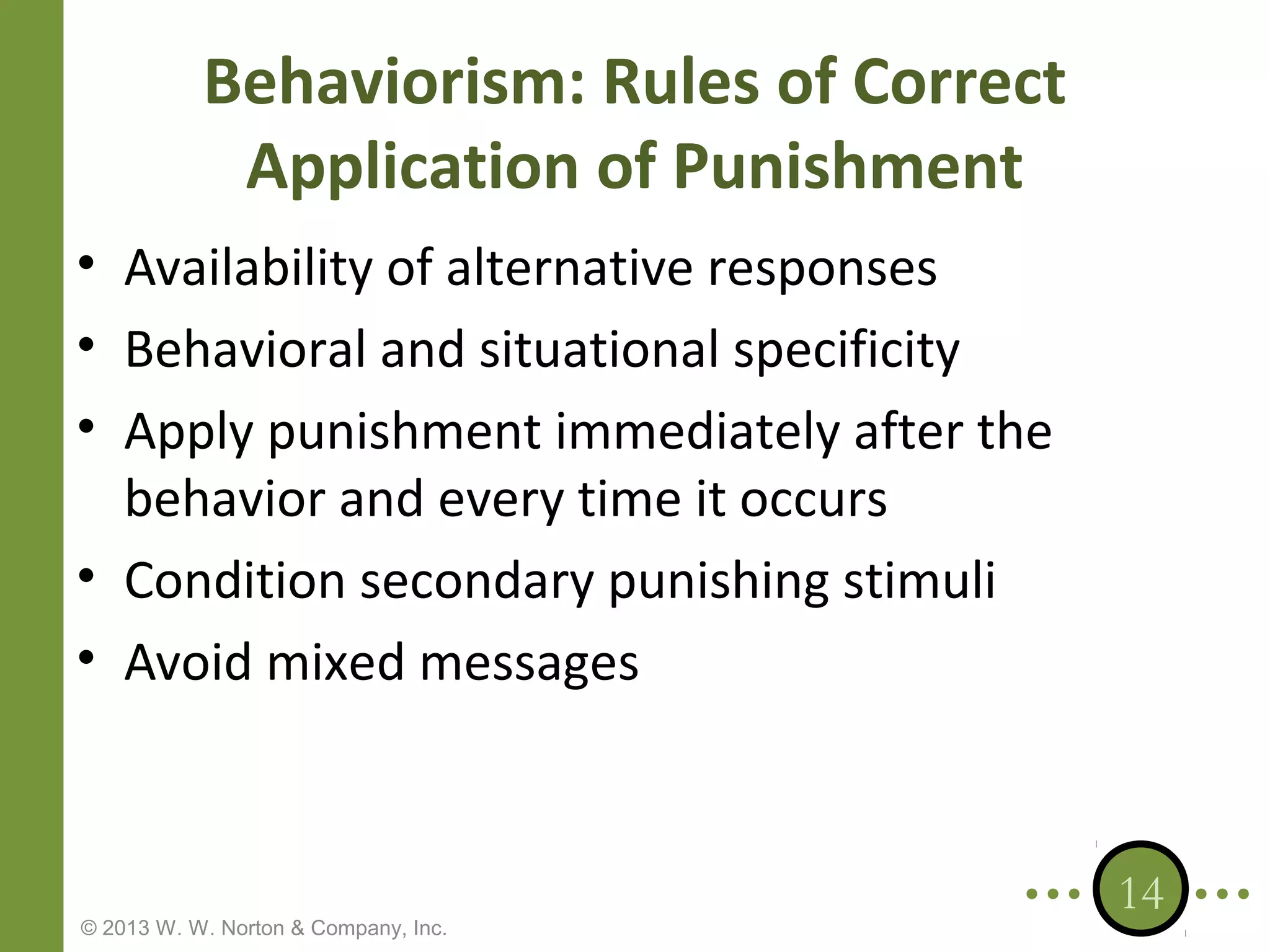 Behaviorism: Rules of Correct
Application of Punishment
• Availability of alternative responses
• Behavioral and situational specificity
• Apply punishment immediately after the
behavior and every time it occurs
• Condition secondary punishing stimuli
• Avoid mixed messages

© 2013 W. W. Norton & Company, Inc.

14

 