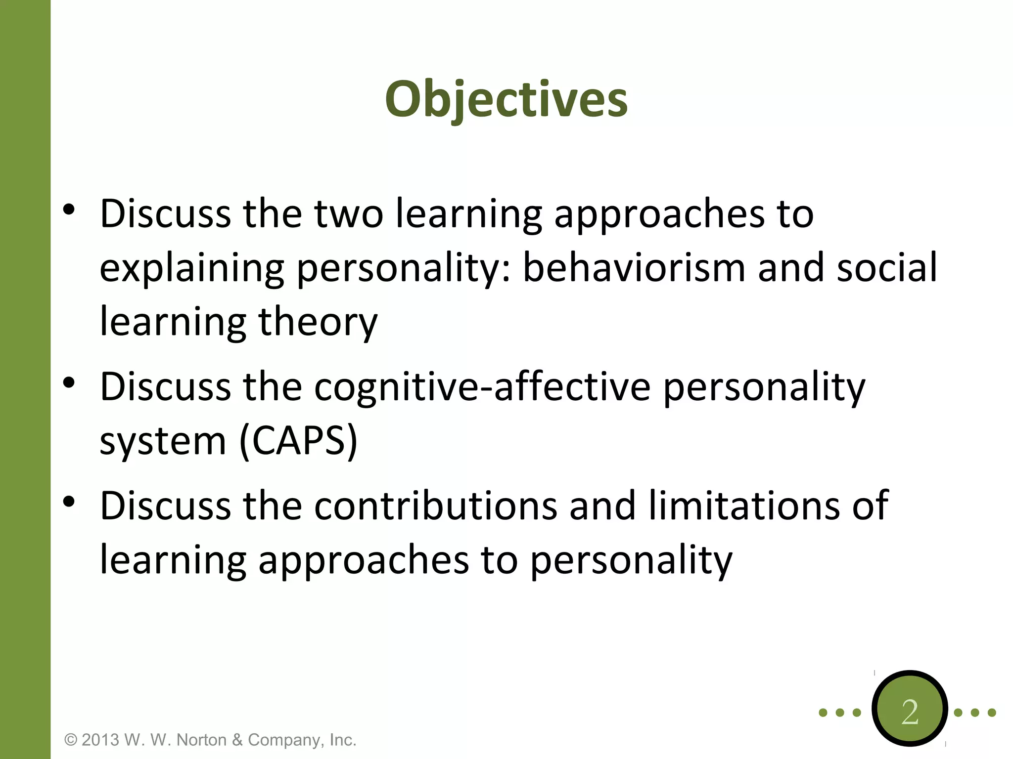 Objectives
• Discuss the two learning approaches to
explaining personality: behaviorism and social
learning theory
• Discuss the cognitive-affective personality
system (CAPS)
• Discuss the contributions and limitations of
learning approaches to personality

© 2013 W. W. Norton & Company, Inc.

2

 