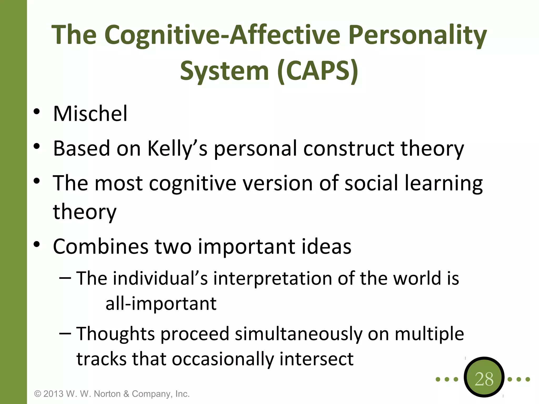 The Cognitive-Affective Personality
System (CAPS)
• Mischel
• Based on Kelly’s personal construct theory
• The most cognitive version of social learning
theory
• Combines two important ideas
– The individual’s interpretation of the world is
all-important
– Thoughts proceed simultaneously on multiple
tracks that occasionally intersect
© 2013 W. W. Norton & Company, Inc.

28

 