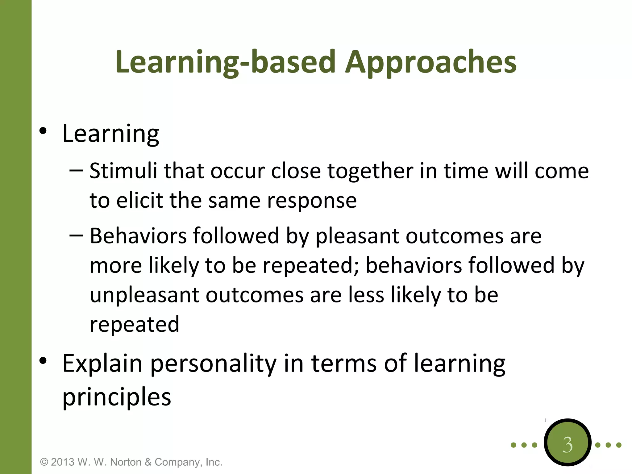 Learning-based Approaches
• Learning
– Stimuli that occur close together in time will come
to elicit the same response
– Behaviors followed by pleasant outcomes are
more likely to be repeated; behaviors followed by
unpleasant outcomes are less likely to be
repeated

• Explain personality in terms of learning
principles
© 2013 W. W. Norton & Company, Inc.

3

 