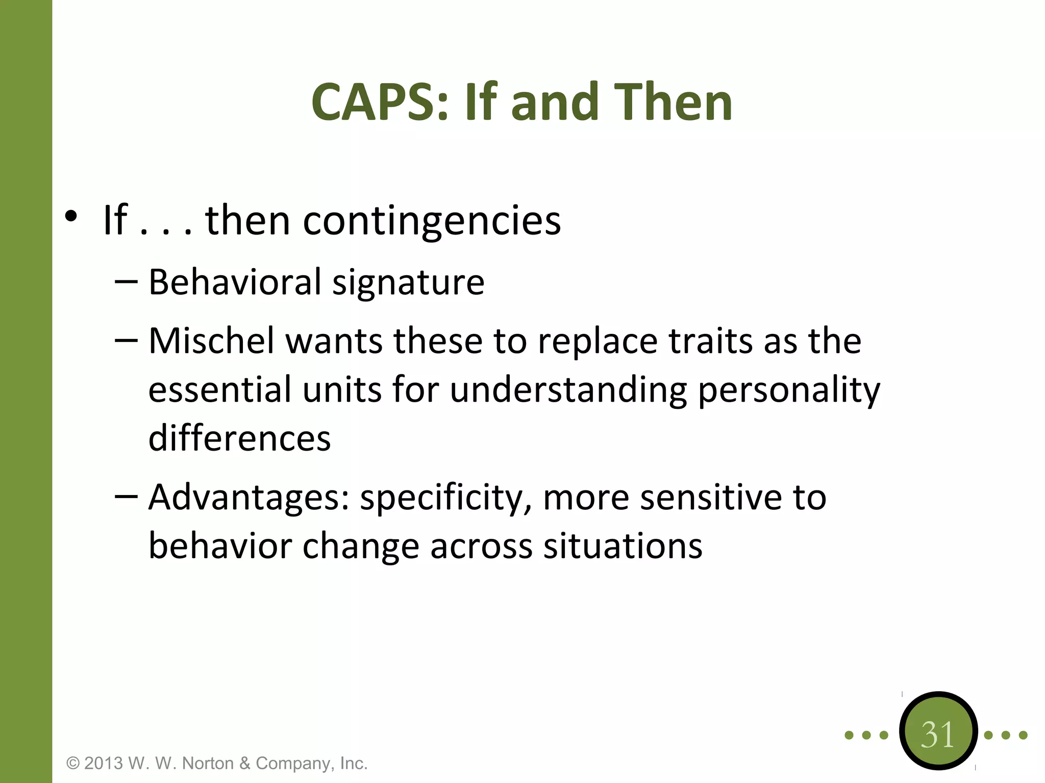 CAPS: If and Then
• If . . . then contingencies
– Behavioral signature
– Mischel wants these to replace traits as the
essential units for understanding personality
differences
– Advantages: specificity, more sensitive to
behavior change across situations

© 2013 W. W. Norton & Company, Inc.

31

 