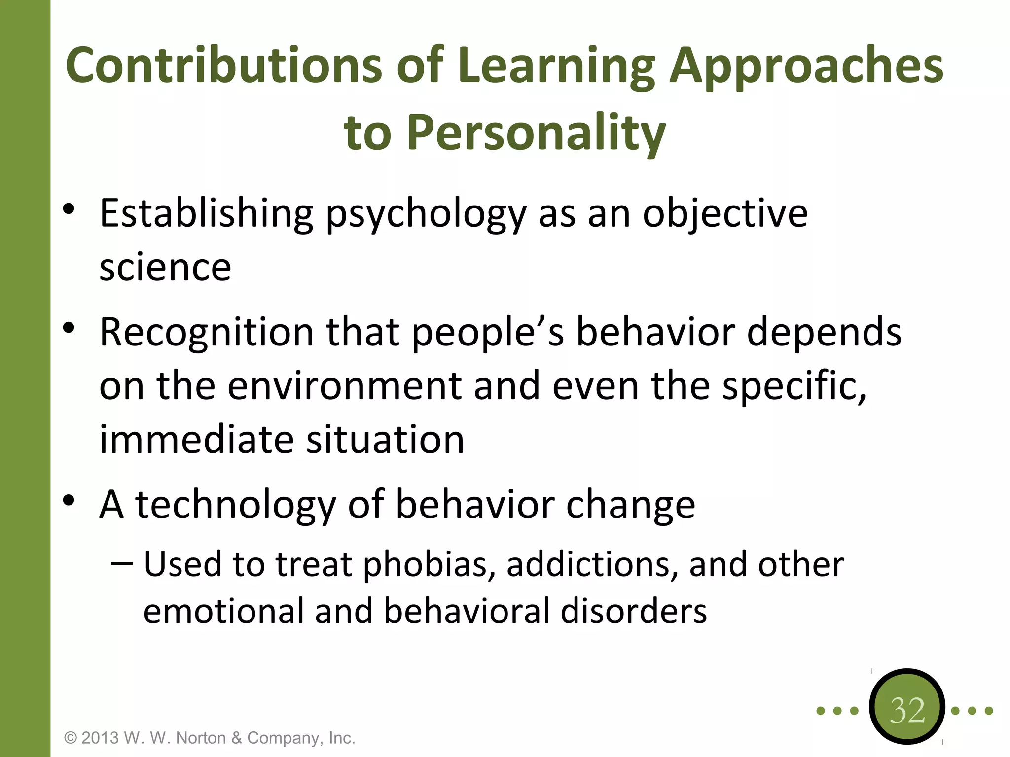 Contributions of Learning Approaches
to Personality
• Establishing psychology as an objective
science
• Recognition that people’s behavior depends
on the environment and even the specific,
immediate situation
• A technology of behavior change
– Used to treat phobias, addictions, and other
emotional and behavioral disorders
© 2013 W. W. Norton & Company, Inc.

32

 
