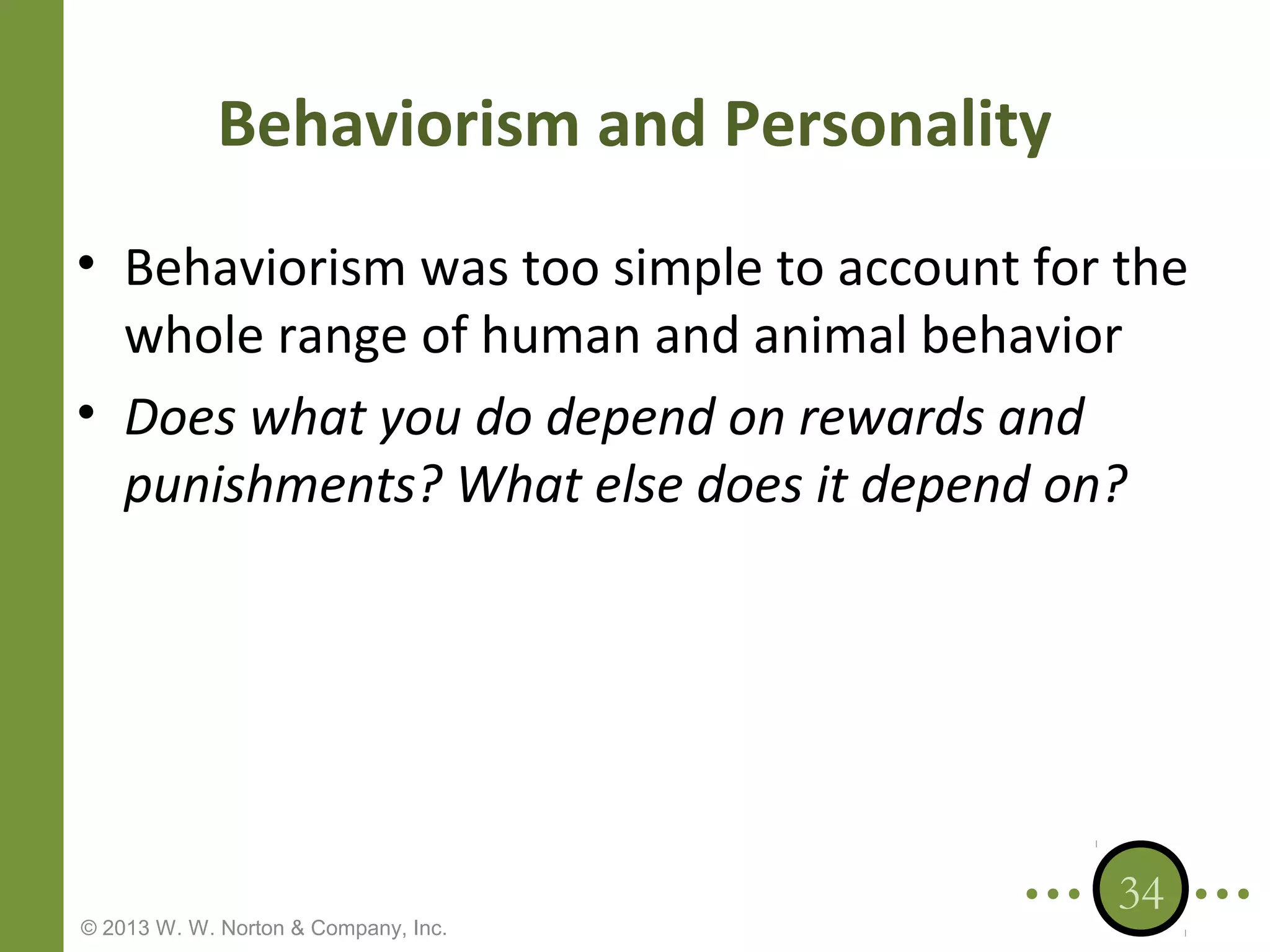 Behaviorism and Personality
• Behaviorism was too simple to account for the
whole range of human and animal behavior
• Does what you do depend on rewards and
punishments? What else does it depend on?

© 2013 W. W. Norton & Company, Inc.

34

 