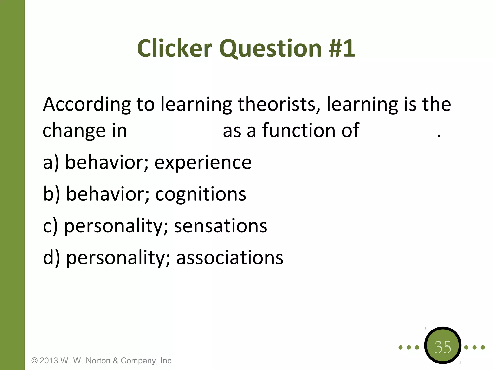 Clicker Question #1
According to learning theorists, learning is the
change in
as a function of
.
a) behavior; experience
b) behavior; cognitions
c) personality; sensations
d) personality; associations

© 2013 W. W. Norton & Company, Inc.

35

 