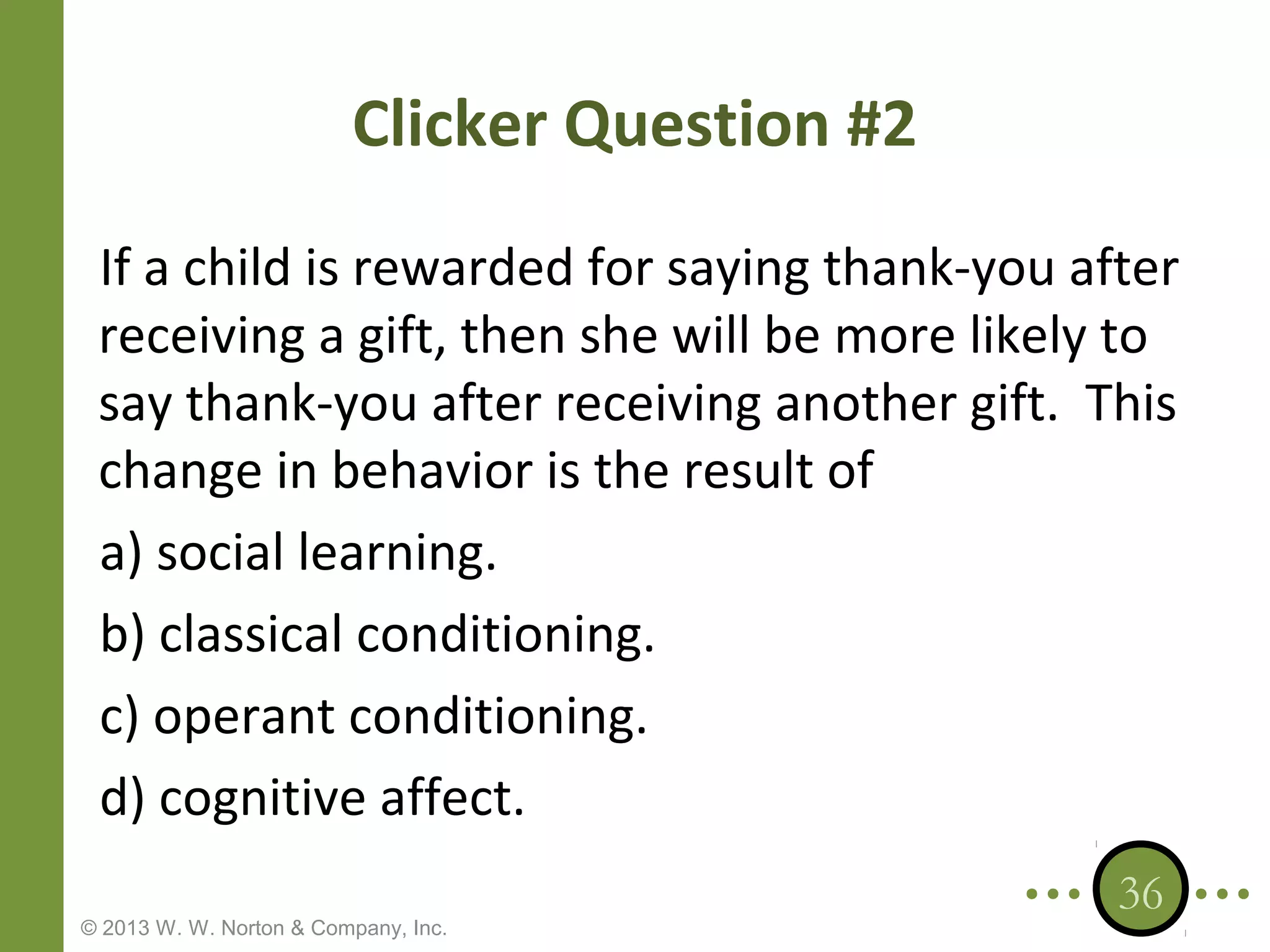 Clicker Question #2
If a child is rewarded for saying thank-you after
receiving a gift, then she will be more likely to
say thank-you after receiving another gift. This
change in behavior is the result of
a) social learning.
b) classical conditioning.
c) operant conditioning.
d) cognitive affect.
© 2013 W. W. Norton & Company, Inc.

36

 