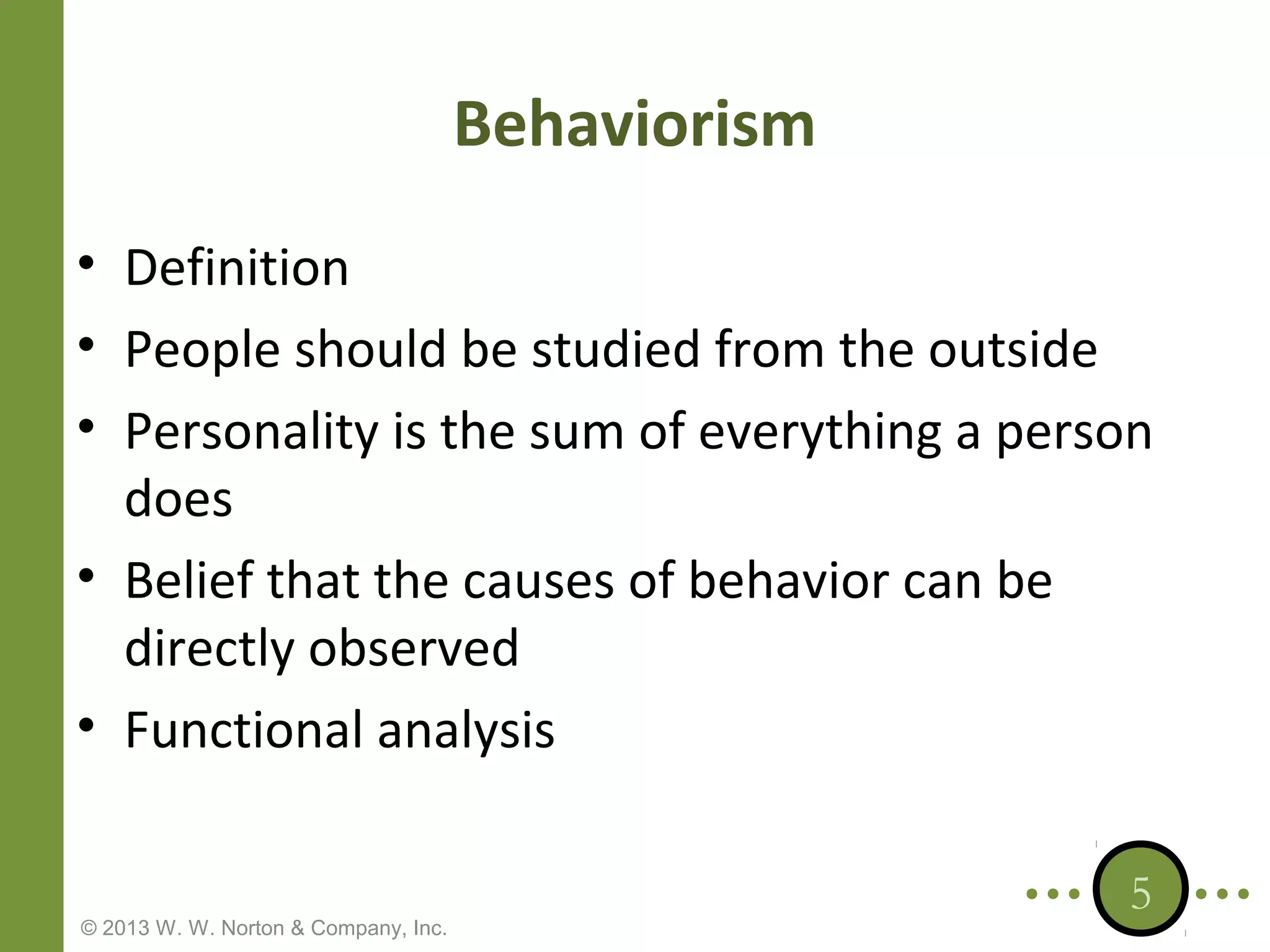 Behaviorism
• Definition
• People should be studied from the outside
• Personality is the sum of everything a person
does
• Belief that the causes of behavior can be
directly observed
• Functional analysis

© 2013 W. W. Norton & Company, Inc.

5

 