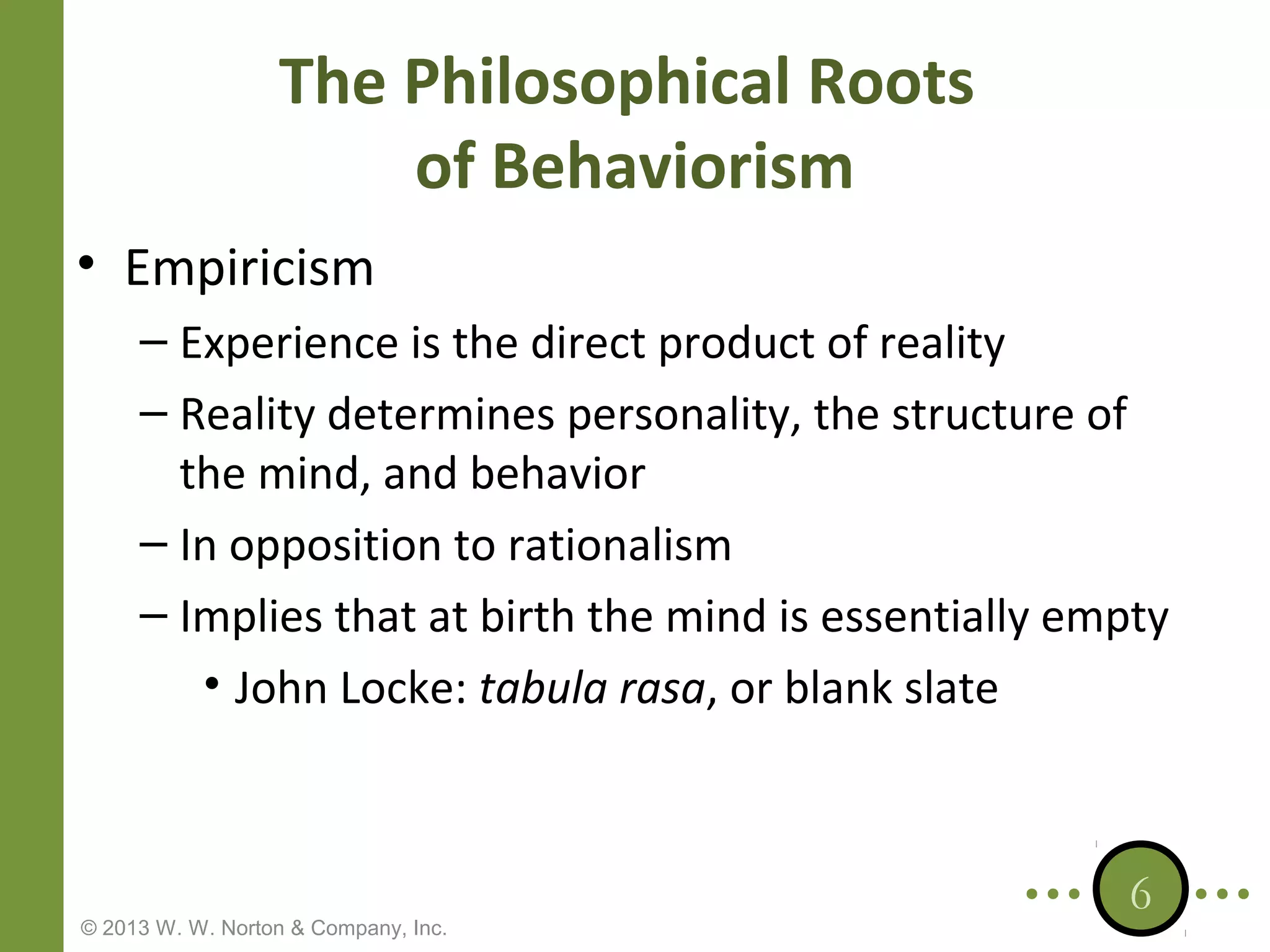The Philosophical Roots
of Behaviorism
• Empiricism
– Experience is the direct product of reality
– Reality determines personality, the structure of
the mind, and behavior
– In opposition to rationalism
– Implies that at birth the mind is essentially empty
• John Locke: tabula rasa, or blank slate

© 2013 W. W. Norton & Company, Inc.

6

 
