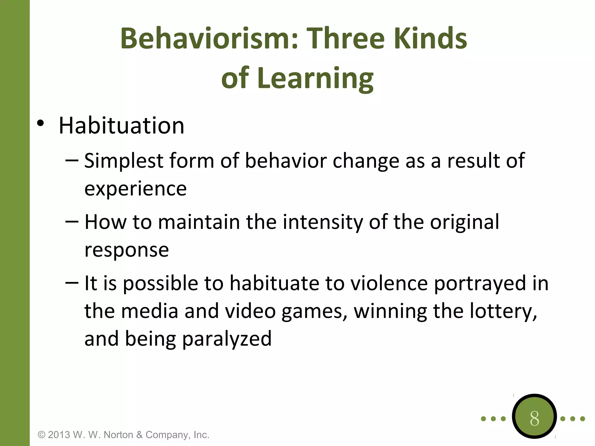 Behaviorism: Three Kinds
of Learning
• Habituation
– Simplest form of behavior change as a result of
experience
– How to maintain the intensity of the original
response
– It is possible to habituate to violence portrayed in
the media and video games, winning the lottery,
and being paralyzed

© 2013 W. W. Norton & Company, Inc.

8

 