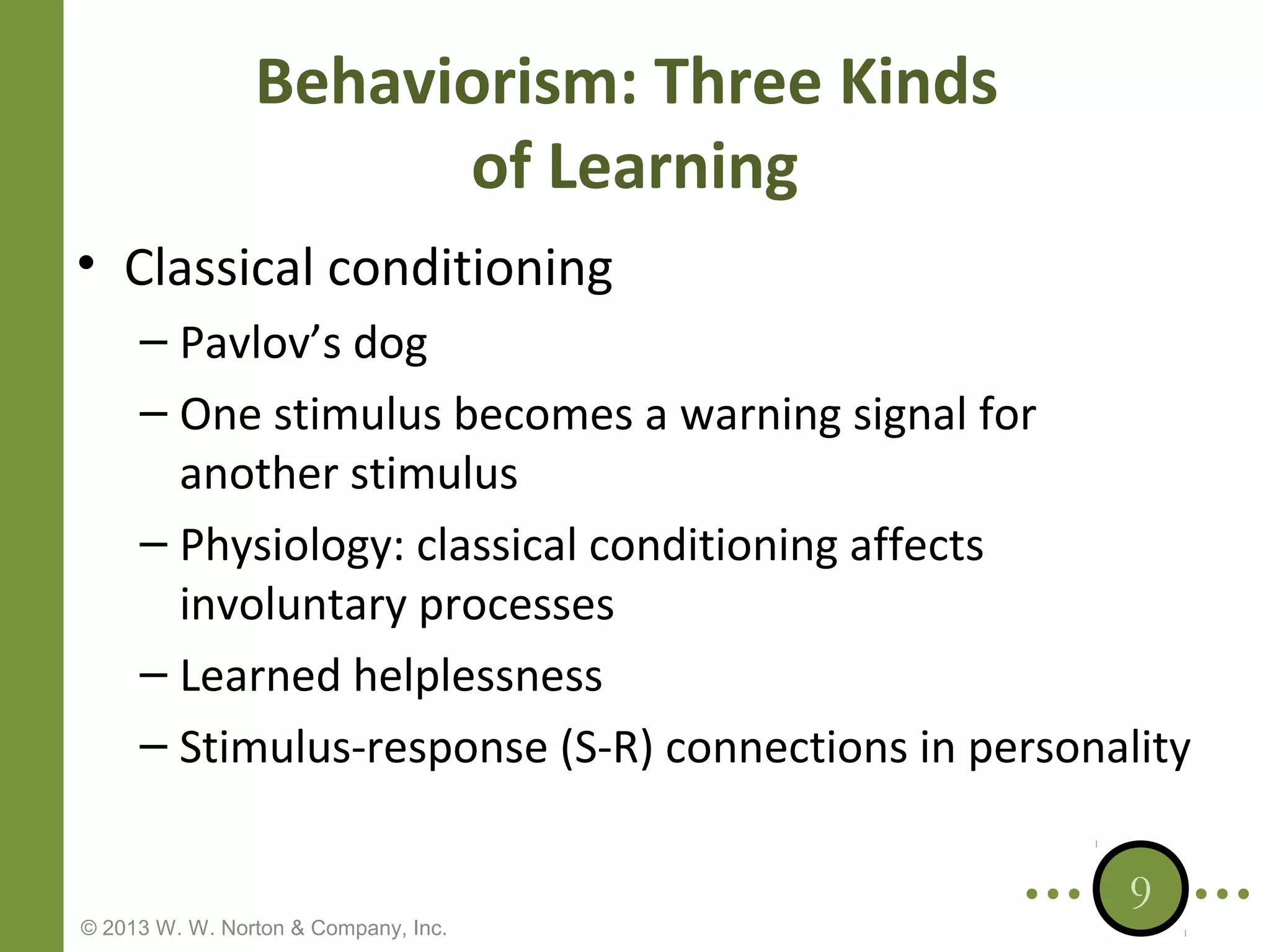 Behaviorism: Three Kinds
of Learning
• Classical conditioning
– Pavlov’s dog
– One stimulus becomes a warning signal for
another stimulus
– Physiology: classical conditioning affects
involuntary processes
– Learned helplessness
– Stimulus-response (S-R) connections in personality

© 2013 W. W. Norton & Company, Inc.

9

 