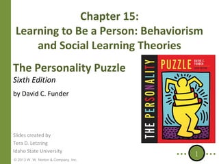 Chapter 15:
Learning to Be a Person: Behaviorism
and Social Learning Theories
The Personality Puzzle
Sixth Edition

by David C. Funder

Slides created by
Tera D. Letzring
Idaho State University
© 2013 W. W. Norton & Company, Inc.

1

 